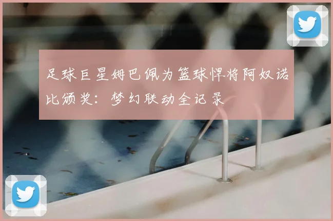 足球巨星姆巴佩为篮球悍将阿奴诺比颁奖：梦幻联动全记录