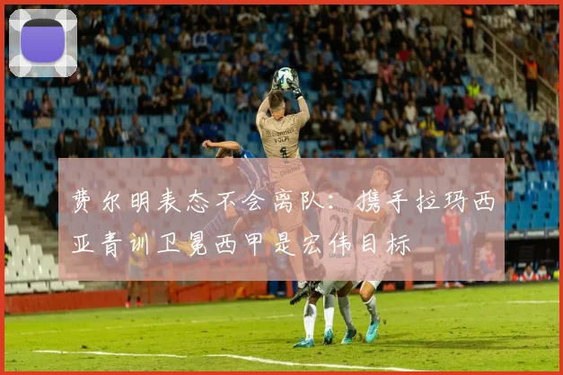 费尔明表态不会离队:携手拉玛西亚青训卫冕西甲是宏伟目标