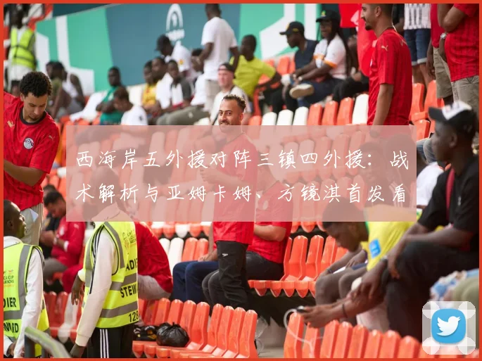 西海岸五外援对阵三镇四外援：战术解析与亚姆卡姆、方镜淇首发看点