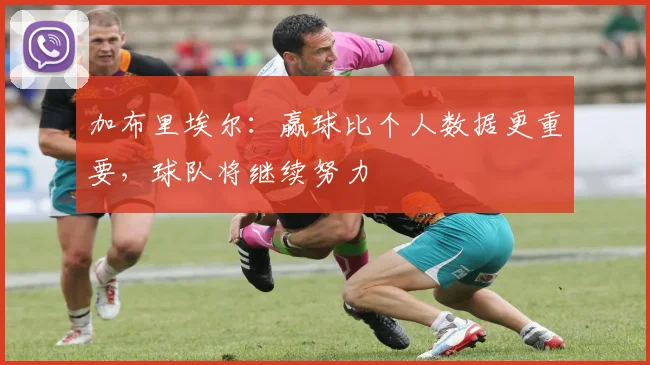 加布里埃尔：赢球比个人数据更重要，球队将继续努力