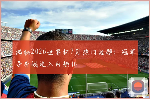 揭秘2026世界杯7月热门话题:冠军争夺战进入白热化